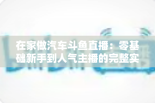 在家做汽车斗鱼直播：零基础新手到人气主播的完整实战指南