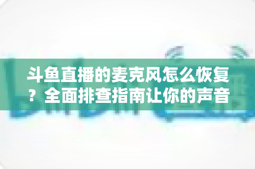 斗鱼直播的麦克风怎么恢复？全面排查指南让你的声音重新上线