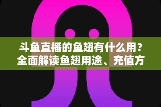 斗鱼直播的鱼翅有什么用？全面解读鱼翅用途、充值方法与理性消费指南