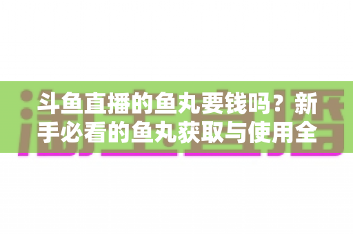 斗鱼直播的鱼丸要钱吗？新手必看的鱼丸获取与使用全攻略