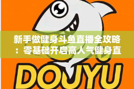 新手做健身斗鱼直播全攻略：零基础开启高人气健身直播间的实战指南