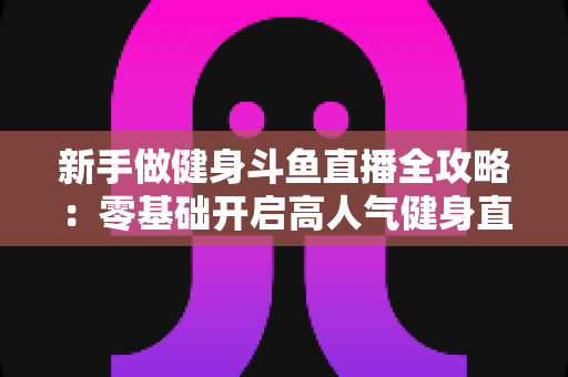 新手做健身斗鱼直播全攻略：零基础开启高人气健身直播间的实战指南