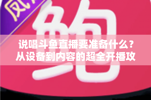 说唱斗鱼直播要准备什么？从设备到内容的超全开播攻略，助你打造高人气说唱直播间