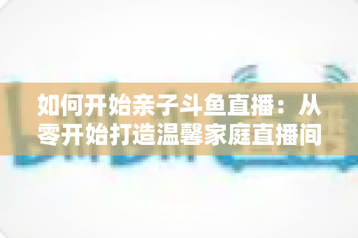 如何开始亲子斗鱼直播:从零开始打造温馨家庭直播间的完整指南 如何开始亲子斗鱼直播:从零开始打造温馨家庭直播间的完整指南