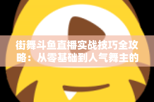 街舞斗鱼直播实战技巧全攻略：从零基础到人气舞主的进阶指南