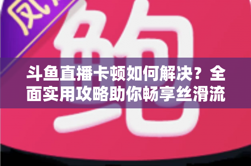 斗鱼直播卡顿如何解决？全面实用攻略助你畅享丝滑流畅的观看体验