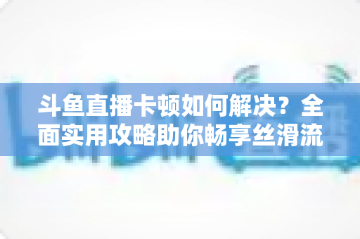斗鱼直播卡顿如何解决？全面实用攻略助你畅享丝滑流畅的观看体验