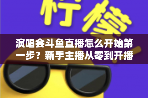 演唱会斗鱼直播怎么开始第一步?新手主播从零到开播的完整实战指南 演唱会斗鱼直播怎么开始第一步?新手主播从零到开播的完整实战指南