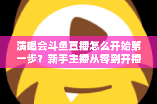 演唱会斗鱼直播怎么开始第一步?新手主播从零到开播的完整实战指南 演唱会斗鱼直播怎么开始第一步?新手主播从零到开播的完整实战指南