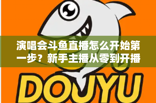 演唱会斗鱼直播怎么开始第一步？新手主播从零到开播的完整实战指南