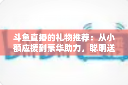 斗鱼直播的礼物推荐：从小额应援到豪华助力，聪明送礼的完整攻略指南