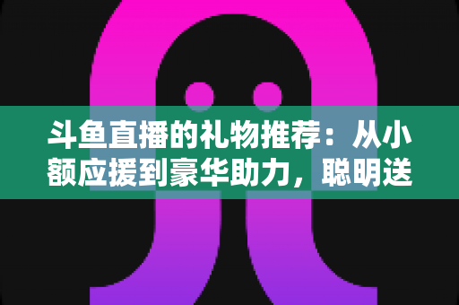 斗鱼直播的礼物推荐：从小额应援到豪华助力，聪明送礼的完整攻略指南