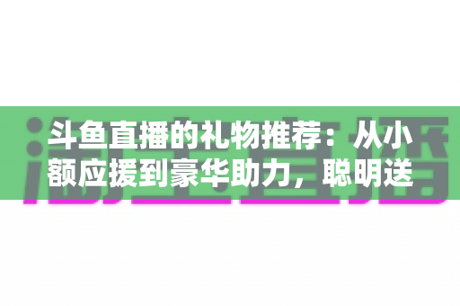 斗鱼直播的礼物推荐：从小额应援到豪华助力，聪明送礼的完整攻略指南