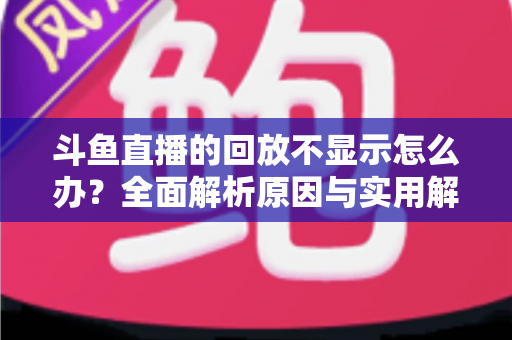 斗鱼直播的回放不显示怎么办？全面解析原因与实用解决方案指南