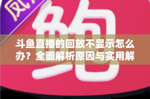 斗鱼直播的回放不显示怎么办？全面解析原因与实用解决方案指南