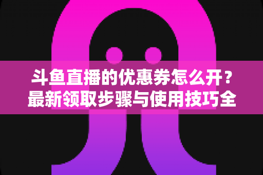 斗鱼直播的优惠券怎么开？最新领取步骤与使用技巧全解析