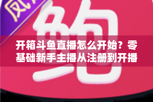 开箱斗鱼直播怎么开始？零基础新手主播从注册到开播的全流程实战指南
