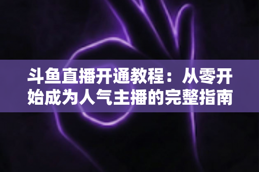 斗鱼直播开通教程:从零开始成为人气主播的完整指南 斗鱼直播开通教程:从零开始成为人气主播的完整指南
