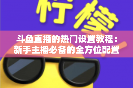 斗鱼直播的热门设置教程：新手主播必备的全方位配置指南