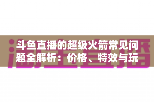 斗鱼直播的超级火箭常见问题全解析：价格、特效与玩法一文读懂