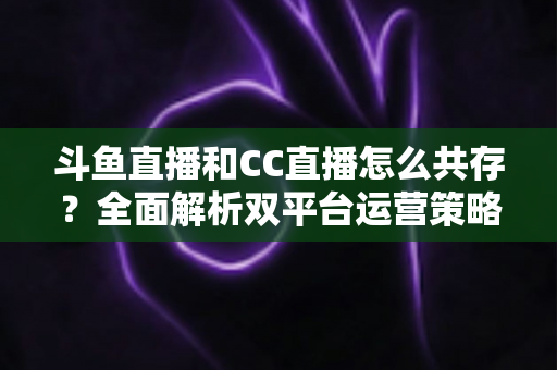 斗鱼直播和CC直播怎么共存？全面解析双平台运营策略与实用指南