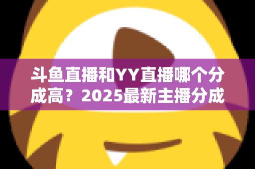 斗鱼直播和YY直播哪个分成高？2025最新主播分成对比与平台选择全攻略