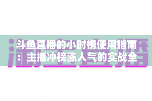 斗鱼直播的小时榜使用指南：主播冲榜涨人气的实战全攻略