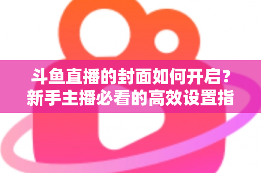 斗鱼直播的封面如何开启？新手主播必看的高效设置指南与人气提升秘诀