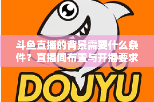 斗鱼直播的背景需要什么条件？直播间布置与开播要求全解析