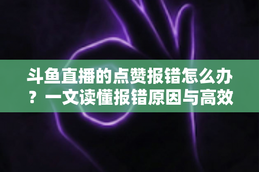 斗鱼直播的点赞报错怎么办？一文读懂报错原因与高效解决方法