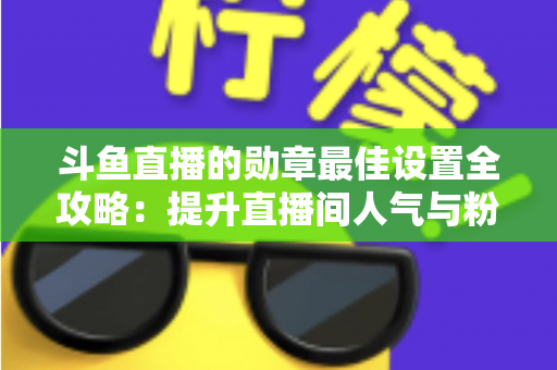斗鱼直播的勋章最佳设置全攻略:提升直播间人气与粉丝粘性的必备指南 斗鱼直播的勋章最佳设置全攻略:提升直播间人气与粉丝粘性的必备指南