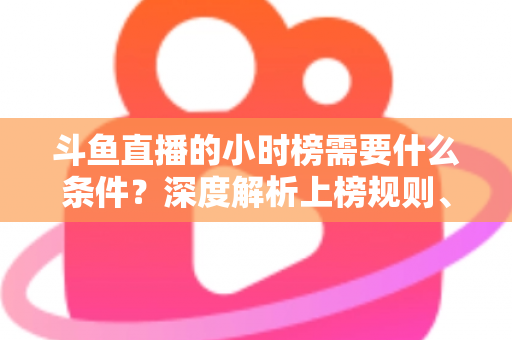 斗鱼直播的小时榜需要什么条件？深度解析上榜规则、冲刺技巧与主播成长指南
