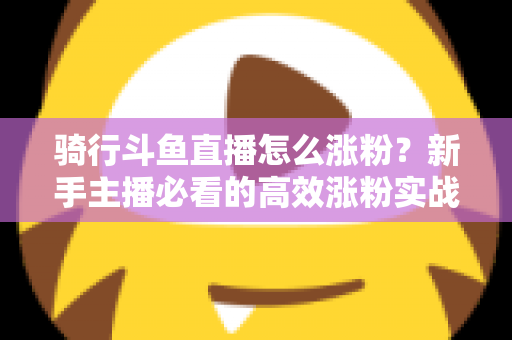 骑行斗鱼直播怎么涨粉?新手主播必看的高效涨粉实战攻略 骑行斗鱼直播怎么涨粉?新手主播必看的高效涨粉实战攻略