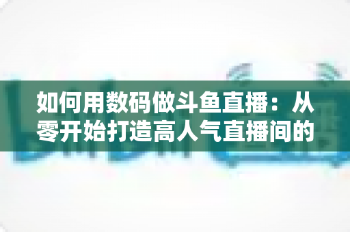 如何用数码做斗鱼直播:从零开始打造高人气直播间的完整指南 如何用数码做斗鱼直播:从零开始打造高人气直播间的完整指南