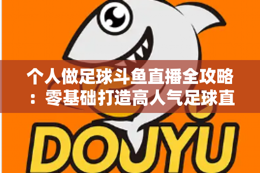 个人做足球斗鱼直播全攻略：零基础打造高人气足球直播间的实战秘籍