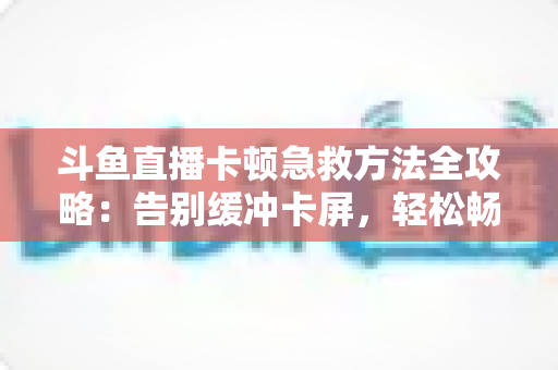 斗鱼直播卡顿急救方法全攻略：告别缓冲卡屏，轻松畅享丝滑观播体验