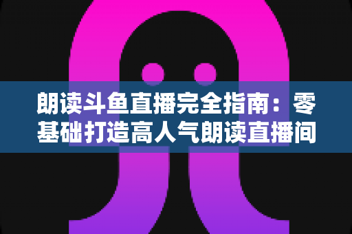 朗读斗鱼直播完全指南:零基础打造高人气朗读直播间的全流程实战宝典 朗读斗鱼直播完全指南:零基础打造高人气朗读直播间的全流程实战宝典