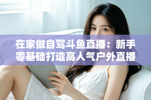 在家做自驾斗鱼直播:新手零基础打造高人气户外直播间的完整实战指南 在家做自驾斗鱼直播:新手零基础打造高人气户外直播间的完整实战指南