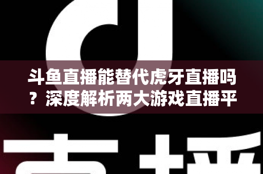 斗鱼直播能替代虎牙直播吗?深度解析两大游戏直播平台的竞争格局与未来走向 斗鱼直播能替代虎牙直播吗?深度解析两大游戏直播平台的竞争格局与未来走向