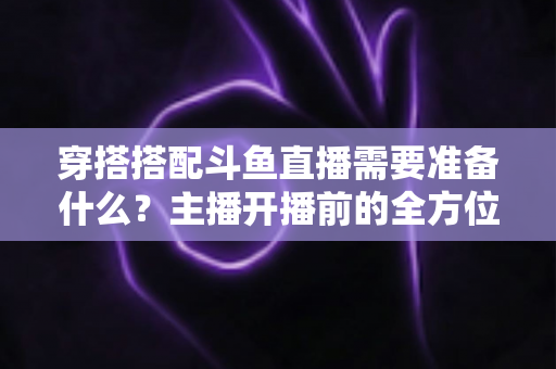 穿搭搭配斗鱼直播需要准备什么?主播开播前的全方位准备清单与实战攻略 穿搭搭配斗鱼直播需要准备什么?主播开播前的全方位准备清单与实战攻略