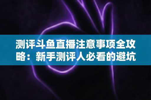 测评斗鱼直播注意事项全攻略:新手测评人必看的避坑指南与实操要点解析 测评斗鱼直播注意事项全攻略:新手测评人必看的避坑指南与实操要点解析