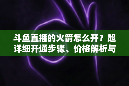 斗鱼直播的火箭怎么开？超详细开通步骤、价格解析与理性消费指南一文读懂