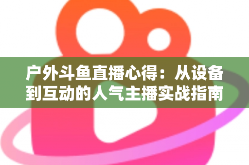 户外斗鱼直播心得:从设备到互动的人气主播实战指南 户外斗鱼直播心得:从设备到互动的人气主播实战指南