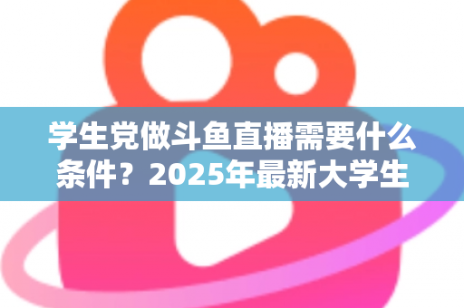 学生党做斗鱼直播需要什么条件？2025年最新大学生主播入门全攻略：硬件、认证、技能与时间管理一站式指南