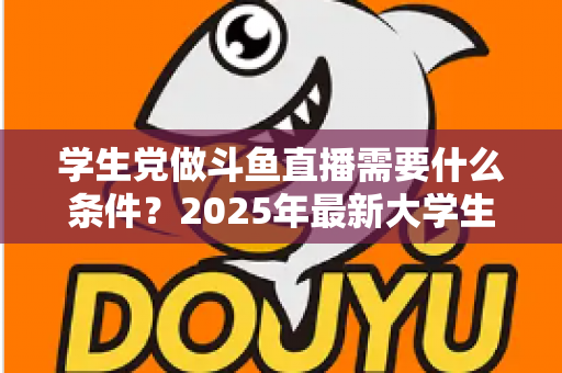 学生党做斗鱼直播需要什么条件？2025年最新大学生主播入门全攻略：硬件、认证、技能与时间管理一站式指南