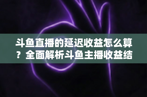斗鱼直播的延迟收益怎么算?全面解析斗鱼主播收益结算规则、分成比例与提现流程 斗鱼直播的延迟收益怎么算?全面解析斗鱼主播收益结算规则、分成比例与提现流程