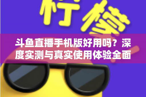 斗鱼直播手机版好用吗？深度实测与真实使用体验全面解析