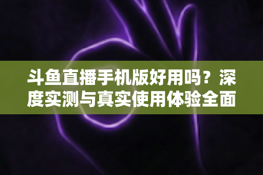 斗鱼直播手机版好用吗？深度实测与真实使用体验全面解析