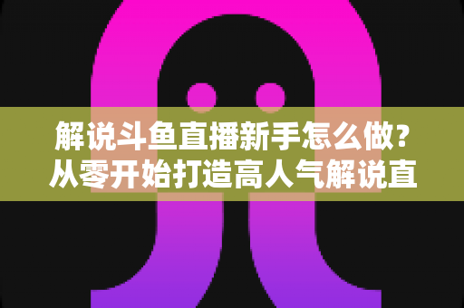 解说斗鱼直播新手怎么做?从零开始打造高人气解说直播间的全方位实战指南 解说斗鱼直播新手怎么做?从零开始打造高人气解说直播间的全方位实战指南