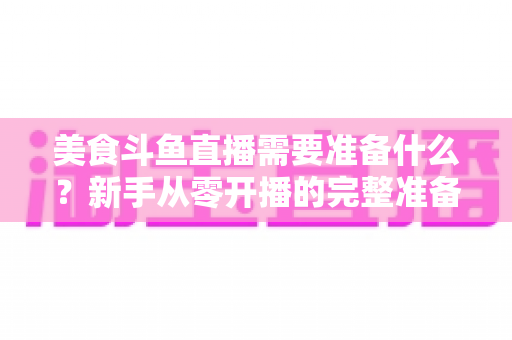 美食斗鱼直播需要准备什么?新手从零开播的完整准备清单与实操指南 美食斗鱼直播需要准备什么?新手从零开播的完整准备清单与实操指南